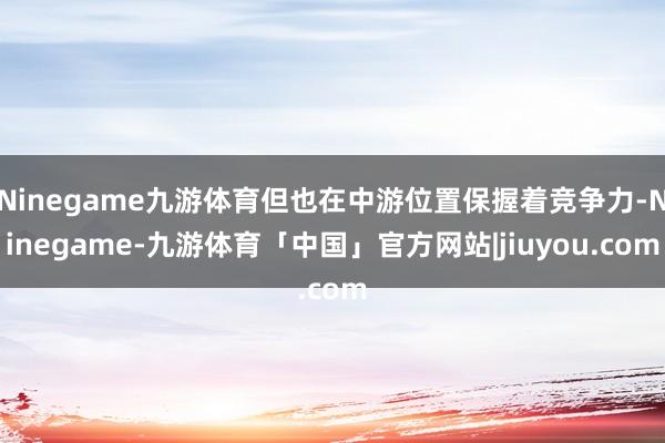 Ninegame九游体育但也在中游位置保握着竞争力-Ninegame-九游体育「中国」官方网站|jiuyou.com