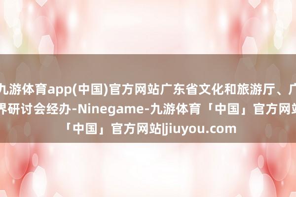 九游体育app(中国)官方网站广东省文化和旅游厅、广东省体裁艺术界研讨会经办-Ninegame-九游体育「中国」官方网站|jiuyou.com