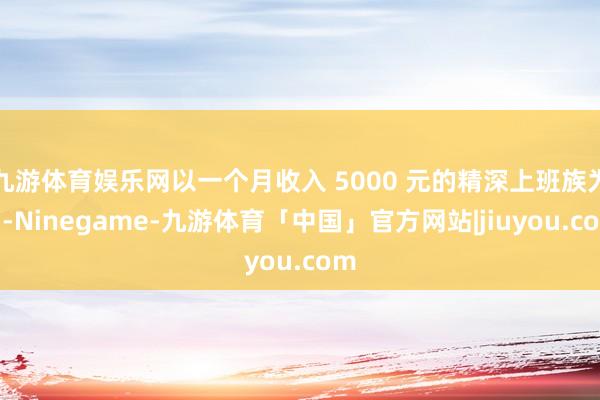 九游体育娱乐网以一个月收入 5000 元的精深上班族为例-Ninegame-九游体育「中国」官方网站|jiuyou.com