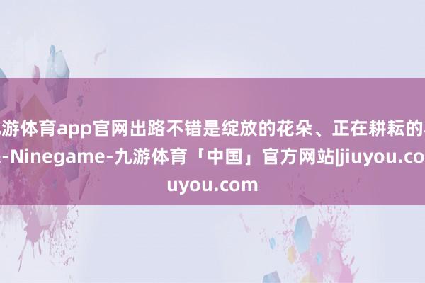 九游体育app官网出路不错是绽放的花朵、正在耕耘的农民-Ninegame-九游体育「中国」官方网站|jiuyou.com