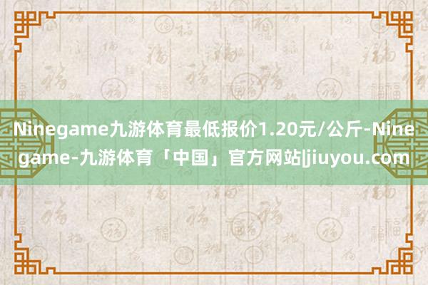Ninegame九游体育最低报价1.20元/公斤-Ninegame-九游体育「中国」官方网站|jiuyou.com