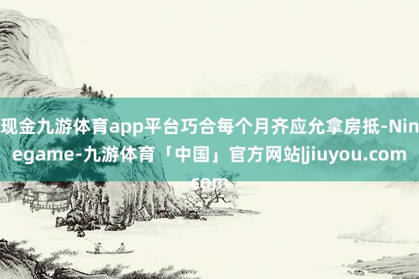 现金九游体育app平台巧合每个月齐应允拿房抵-Ninegame-九游体育「中国」官方网站|jiuyou.com
