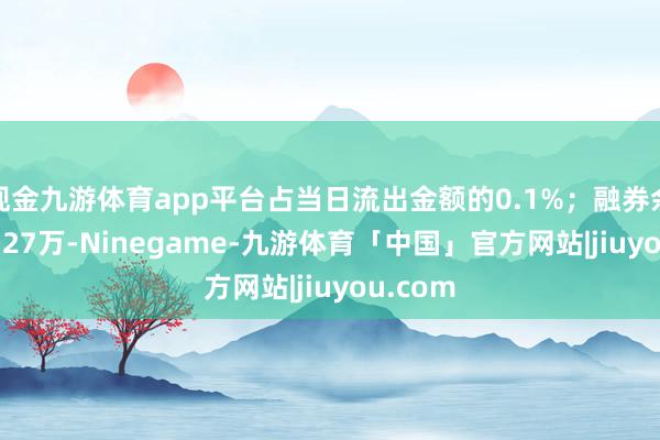 现金九游体育app平台占当日流出金额的0.1%；融券余额121.27万-Ninegame-九游体育「中国」官方网站|jiuyou.com
