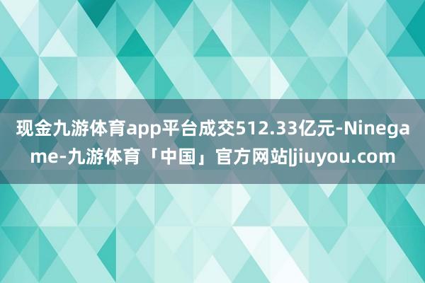 现金九游体育app平台成交512.33亿元-Ninegame-九游体育「中国」官方网站|jiuyou.com