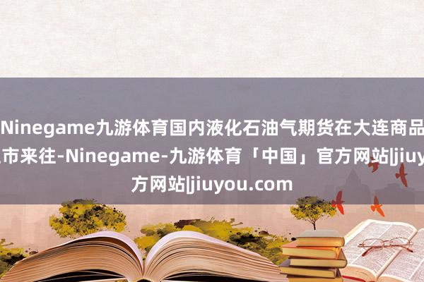Ninegame九游体育国内液化石油气期货在大连商品来往所上市来往-Ninegame-九游体育「中国」官方网站|jiuyou.com