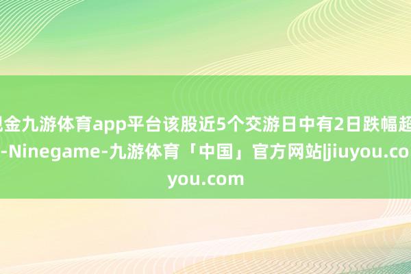 现金九游体育app平台该股近5个交游日中有2日跌幅超5%-Ninegame-九游体育「中国」官方网站|jiuyou.com