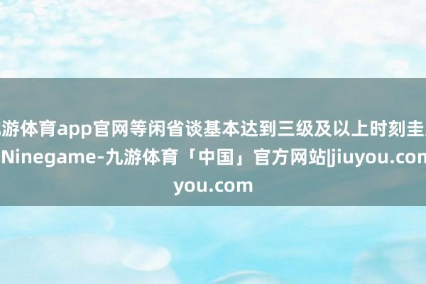 九游体育app官网等闲省谈基本达到三级及以上时刻圭臬-Ninegame-九游体育「中国」官方网站|jiuyou.com