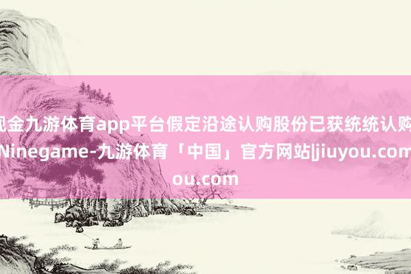 现金九游体育app平台假定沿途认购股份已获统统认购-Ninegame-九游体育「中国」官方网站|jiuyou.com