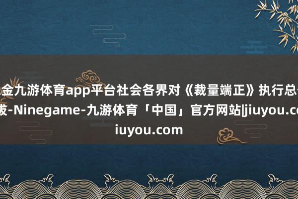 现金九游体育app平台社会各界对《裁量端正》执行总体提拔-Ninegame-九游体育「中国」官方网站|jiuyou.com