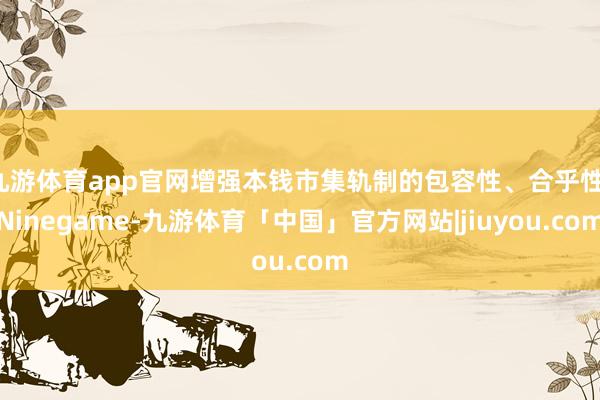 九游体育app官网增强本钱市集轨制的包容性、合乎性-Ninegame-九游体育「中国」官方网站|jiuyou.com