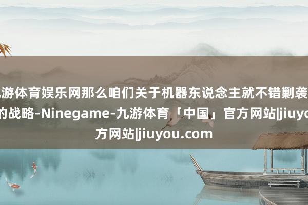 九游体育娱乐网那么咱们关于机器东说念主就不错剿袭边打边退的战略-Ninegame-九游体育「中国」官方网站|jiuyou.com