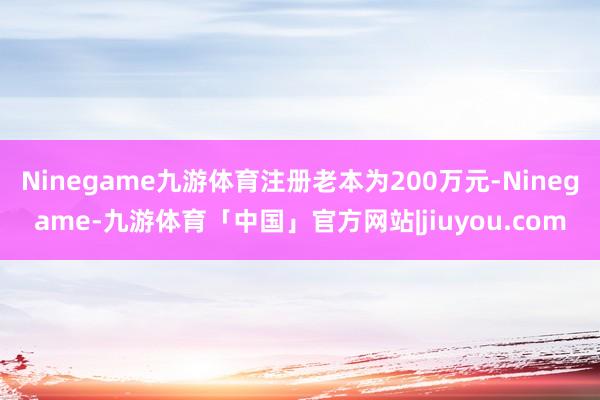 Ninegame九游体育注册老本为200万元-Ninegame-九游体育「中国」官方网站|jiuyou.com