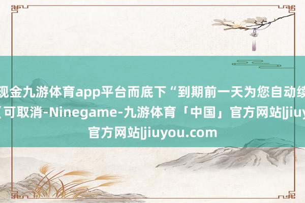 现金九游体育app平台而底下“到期前一天为您自动续费……（可取消-Ninegame-九游体育「中国」官方网站|jiuyou.com