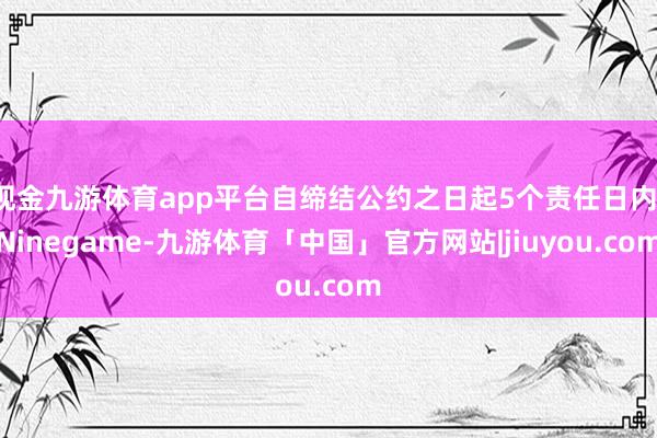 现金九游体育app平台自缔结公约之日起5个责任日内-Ninegame-九游体育「中国」官方网站|jiuyou.com