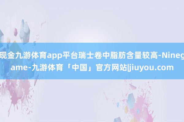 现金九游体育app平台瑞士卷中脂肪含量较高-Ninegame-九游体育「中国」官方网站|jiuyou.com