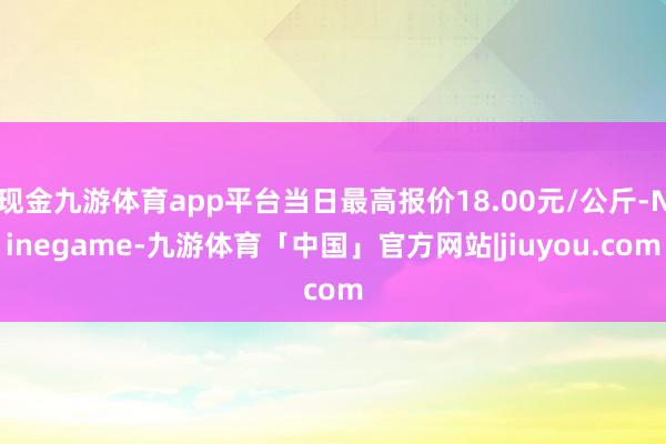 现金九游体育app平台当日最高报价18.00元/公斤-Ninegame-九游体育「中国」官方网站|jiuyou.com