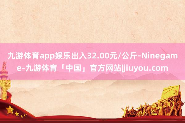 九游体育app娱乐出入32.00元/公斤-Ninegame-九游体育「中国」官方网站|jiuyou.com