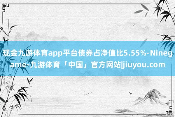 现金九游体育app平台债券占净值比5.55%-Ninegame-九游体育「中国」官方网站|jiuyou.com