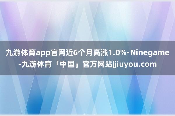 九游体育app官网近6个月高涨1.0%-Ninegame-九游体育「中国」官方网站|jiuyou.com