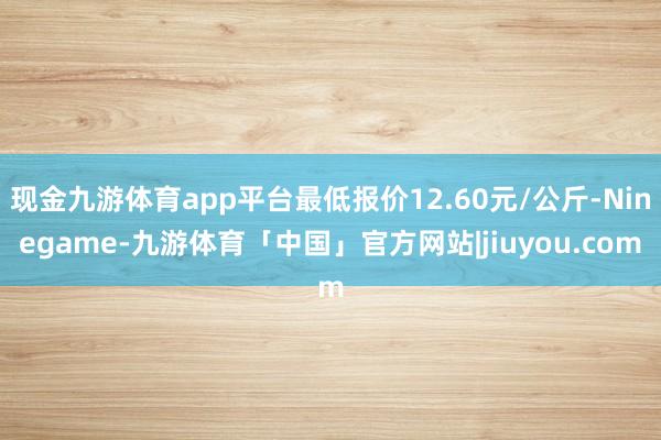 现金九游体育app平台最低报价12.60元/公斤-Ninegame-九游体育「中国」官方网站|jiuyou.com