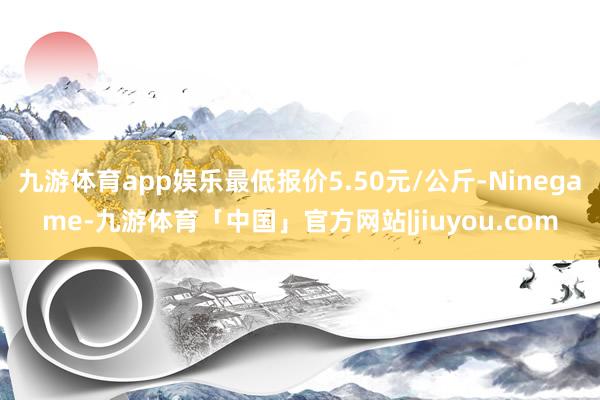 九游体育app娱乐最低报价5.50元/公斤-Ninegame-九游体育「中国」官方网站|jiuyou.com