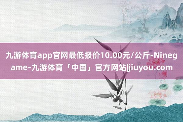 九游体育app官网最低报价10.00元/公斤-Ninegame-九游体育「中国」官方网站|jiuyou.com