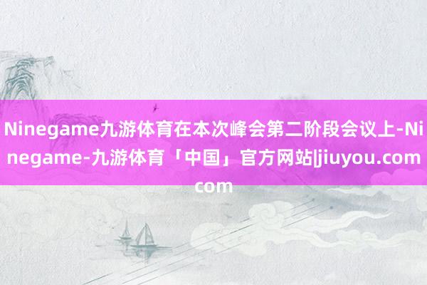 Ninegame九游体育在本次峰会第二阶段会议上-Ninegame-九游体育「中国」官方网站|jiuyou.com