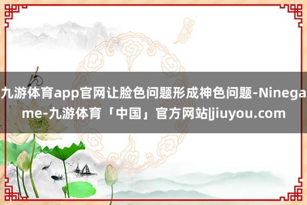 九游体育app官网让脸色问题形成神色问题-Ninegame-九游体育「中国」官方网站|jiuyou.com