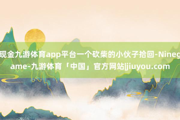 现金九游体育app平台一个砍柴的小伙子拾回-Ninegame-九游体育「中国」官方网站|jiuyou.com