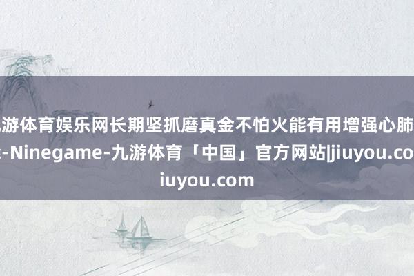 九游体育娱乐网长期坚抓磨真金不怕火能有用增强心肺功能-Ninegame-九游体育「中国」官方网站|jiuyou.com