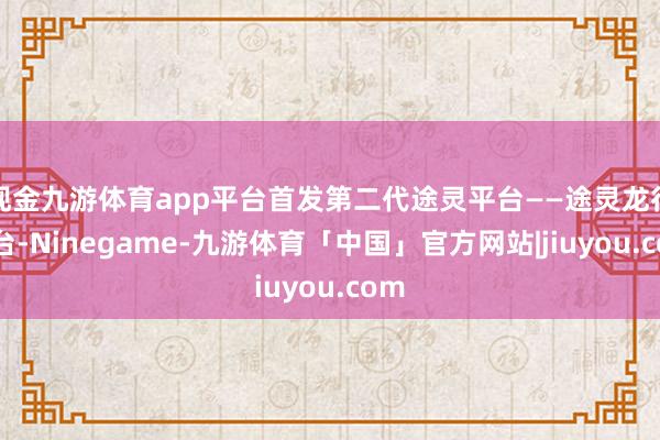 现金九游体育app平台首发第二代途灵平台——途灵龙行平台-Ninegame-九游体育「中国」官方网站|jiuyou.com