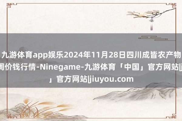 九游体育app娱乐2024年11月28日四川成皆农产物中心批发阛阓价钱行情-Ninegame-九游体育「中国」官方网站|jiuyou.com