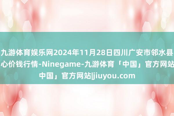 九游体育娱乐网2024年11月28日四川广安市邻水县农居品来去中心价钱行情-Ninegame-九游体育「中国」官方网站|jiuyou.com