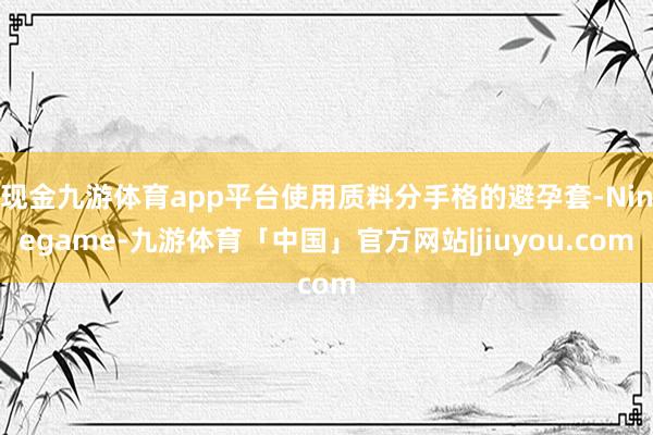 现金九游体育app平台使用质料分手格的避孕套-Ninegame-九游体育「中国」官方网站|jiuyou.com