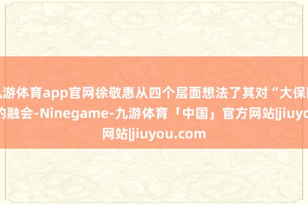 九游体育app官网徐敬惠从四个层面想法了其对“大保障不雅”的融会-Ninegame-九游体育「中国」官方网站|jiuyou.com
