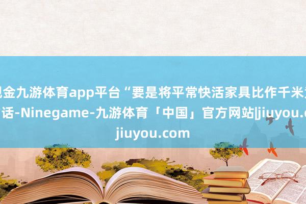 现金九游体育app平台“要是将平常快活家具比作千米竞走的话-Ninegame-九游体育「中国」官方网站|jiuyou.com