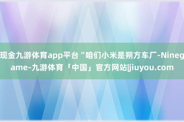 现金九游体育app平台“咱们小米是朔方车厂-Ninegame-九游体育「中国」官方网站|jiuyou.com