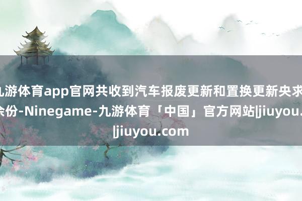 九游体育app官网共收到汽车报废更新和置换更新央求11万余份-Ninegame-九游体育「中国」官方网站|jiuyou.com
