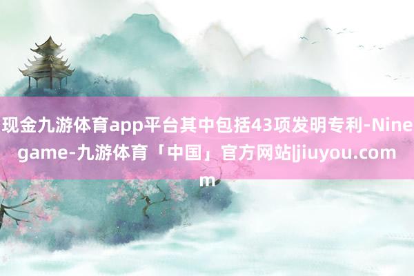 现金九游体育app平台其中包括43项发明专利-Ninegame-九游体育「中国」官方网站|jiuyou.com