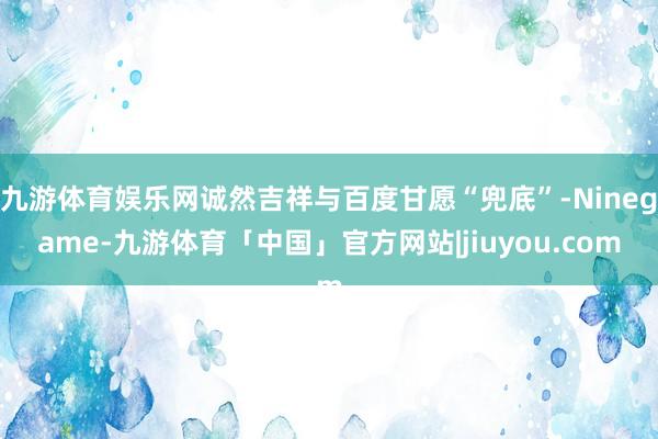 九游体育娱乐网诚然吉祥与百度甘愿“兜底”-Ninegame-九游体育「中国」官方网站|jiuyou.com