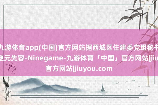九游体育app(中国)官方网站据西城区住建委党组秘书、主任左继元先容-Ninegame-九游体育「中国」官方网站|jiuyou.com