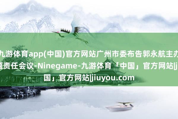 九游体育app(中国)官方网站广州市委布告郭永航主办召开3场专题责任会议-Ninegame-九游体育「中国」官方网站|jiuyou.com