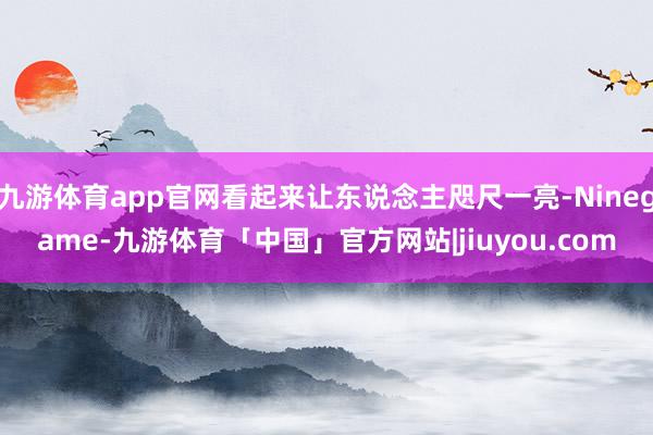 九游体育app官网看起来让东说念主咫尺一亮-Ninegame-九游体育「中国」官方网站|jiuyou.com