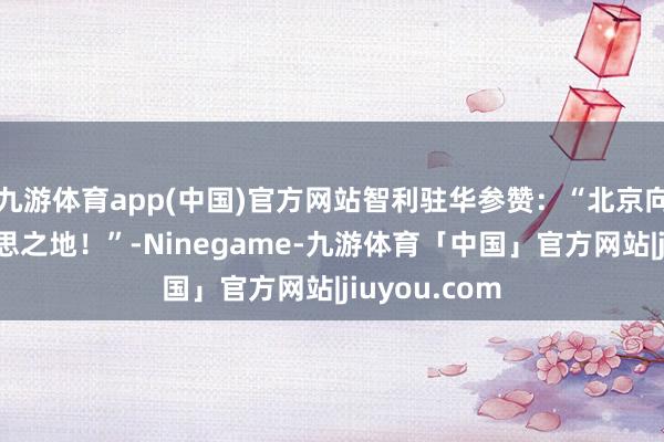 九游体育app(中国)官方网站智利驻华参赞：“北京向阳是一个理思之地！”-Ninegame-九游体育「中国」官方网站|jiuyou.com