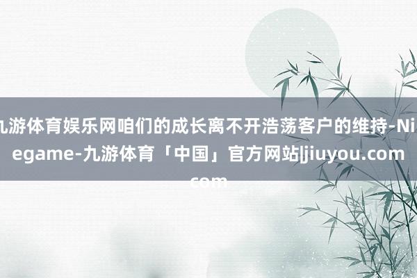 九游体育娱乐网咱们的成长离不开浩荡客户的维持-Ninegame-九游体育「中国」官方网站|jiuyou.com