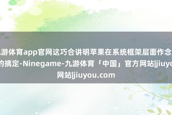 九游体育app官网这巧合讲明苹果在系统框架层面作念了轻量化的搞定-Ninegame-九游体育「中国」官方网站|jiuyou.com