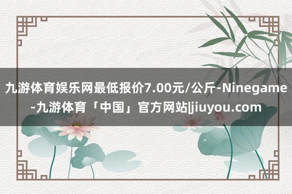 九游体育娱乐网最低报价7.00元/公斤-Ninegame-九游体育「中国」官方网站|jiuyou.com