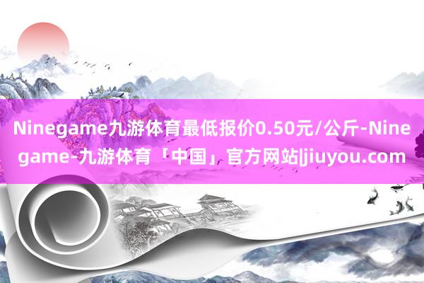 Ninegame九游体育最低报价0.50元/公斤-Ninegame-九游体育「中国」官方网站|jiuyou.com