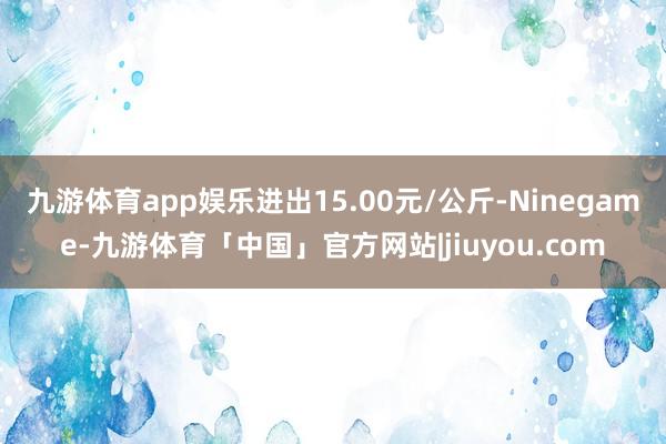 九游体育app娱乐进出15.00元/公斤-Ninegame-九游体育「中国」官方网站|jiuyou.com
