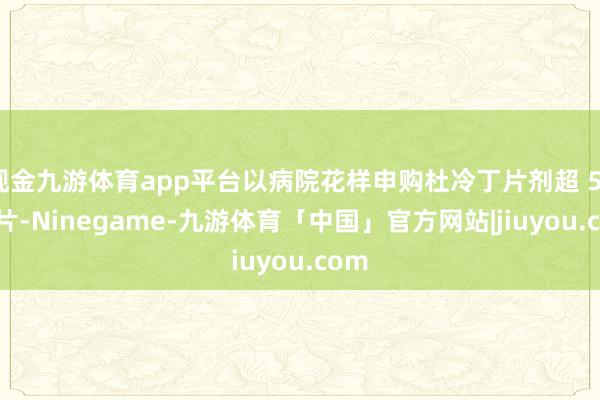 现金九游体育app平台以病院花样申购杜冷丁片剂超 53 万片-Ninegame-九游体育「中国」官方网站|jiuyou.com